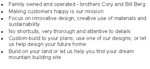 Text Box: Family owned and operated - brothers Cory and Bill Berg
Making customers happy is our mission
Focus on innovative design, creative use of materials and sustainability
No shortcuts, very thorough and attentive to details
Custom-build to your plans; use one of our designs; or let us help design your future home
Build on your land or let us help you find your dream mountain building site