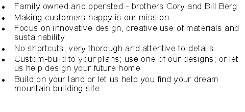 Text Box: Family owned and operated - brothers Cory and Bill BergMaking customers happy is our missionFocus on innovative design, creative use of materials and sustainabilityNo shortcuts, very thorough and attentive to detailsCustom-build to your plans; use one of our designs; or let us help design your future homeBuild on your land or let us help you find your dream mountain building site
