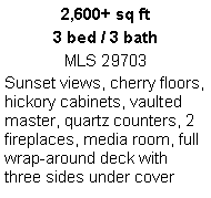 Text Box: 2,600+ sq ft
3 bed / 3 bath
MLS 29703
Sunset views, cherry floors, hickory cabinets, vaulted master, quartz counters, 2 fireplaces, media room, full wrap-around deck with three sides under cover
