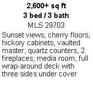 Text Box: 2,600+ sq ft3 bed / 3 bathMLS 29703Sunset views, cherry floors, hickory cabinets, vaulted master, quartz counters, 2 fireplaces, media room, full wrap-around deck with three sides under cover 
