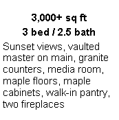 Text Box: 3,000+ sq ft
3 bed / 2.5 bath
Sunset views, vaulted master on main, granite counters, media room, maple floors, maple cabinets, walk-in pantry, two fireplaces