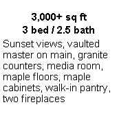 Text Box: 3,000+ sq ft3 bed / 2.5 bathSunset views, vaulted master on main, granite counters, media room, maple floors, maple cabinets, walk-in pantry, two fireplaces