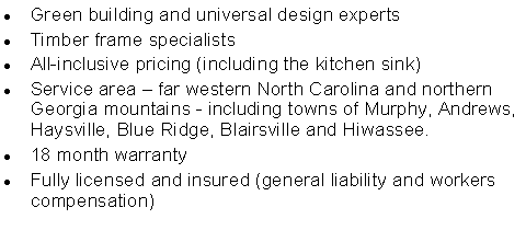 Text Box: Green building and universal design expertsTimber frame specialistsAll-inclusive pricing (including the kitchen sink)Service area � far western North Carolina and northern Georgia mountains - including towns of Murphy, Andrews, Haysville, Blue Ridge, Blairsville and Hiwassee.18 month warrantyFully licensed and insured (general liability and workers compensation)