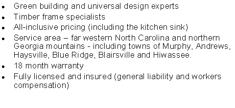Text Box: Green building and universal design expertsTimber frame specialistsAll-inclusive pricing (including the kitchen sink)Service area  far western North Carolina and northern Georgia mountains - including towns of Murphy, Andrews, Haysville, Blue Ridge, Blairsville and Hiwassee.18 month warrantyFully licensed and insured (general liability and workers compensation)